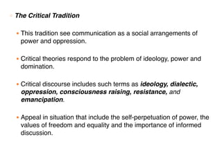 ○ The Critical Tradition
● This tradition see communication as a social arrangements of
power and oppression.
● Critical theories respond to the problem of ideology, power and
domination.
● Critical discourse includes such terms as ideology, dialectic,
oppression, consciousness raising, resistance, and
emancipation.
● Appeal in situation that include the self-perpetuation of power, the
values of freedom and equality and the importance of informed
discussion.
 