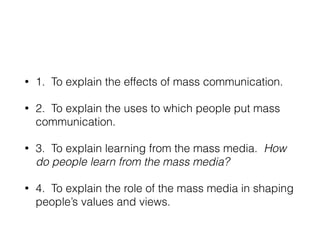 • 1. To explain the effects of mass communication.
• 2. To explain the uses to which people put mass
communication.
• 3. To explain learning from the mass media. How
do people learn from the mass media?
• 4. To explain the role of the mass media in shaping
people’s values and views.
 