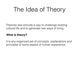 The Idea of Theory
Theories also provide a way to challenge existing
cultural life and to generate new ways of living.
What is theory?
It is any organized set of concepts, explanations and
principles of some aspect of human experience.
 