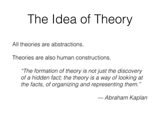 The Idea of Theory
All theories are abstractions.
Theories are also human constructions.
“The formation of theory is not just the discovery
of a hidden fact; the theory is a way of looking at
the facts, of organizing and representing them.”
— Abraham Kaplan
 