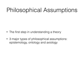 Philosophical Assumptions
• The ﬁrst step in understanding a theory
• 3 major types of philosophical assumptions:
epistemology, ontology and axiology
 