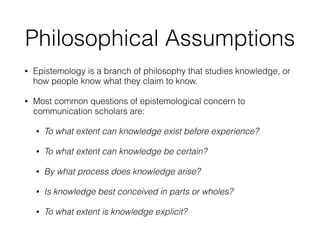 Philosophical Assumptions
• Epistemology is a branch of philosophy that studies knowledge, or
how people know what they claim to know.
• Most common questions of epistemological concern to
communication scholars are:
• To what extent can knowledge exist before experience?
• To what extent can knowledge be certain?
• By what process does knowledge arise?
• Is knowledge best conceived in parts or wholes?
• To what extent is knowledge explicit?
 