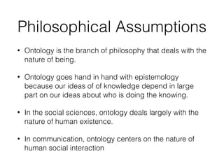 Philosophical Assumptions
• Ontology is the branch of philosophy that deals with the
nature of being.
• Ontology goes hand in hand with epistemology
because our ideas of of knowledge depend in large
part on our ideas about who is doing the knowing.
• In the social sciences, ontology deals largely with the
nature of human existence.
• In communication, ontology centers on the nature of
human social interaction
 