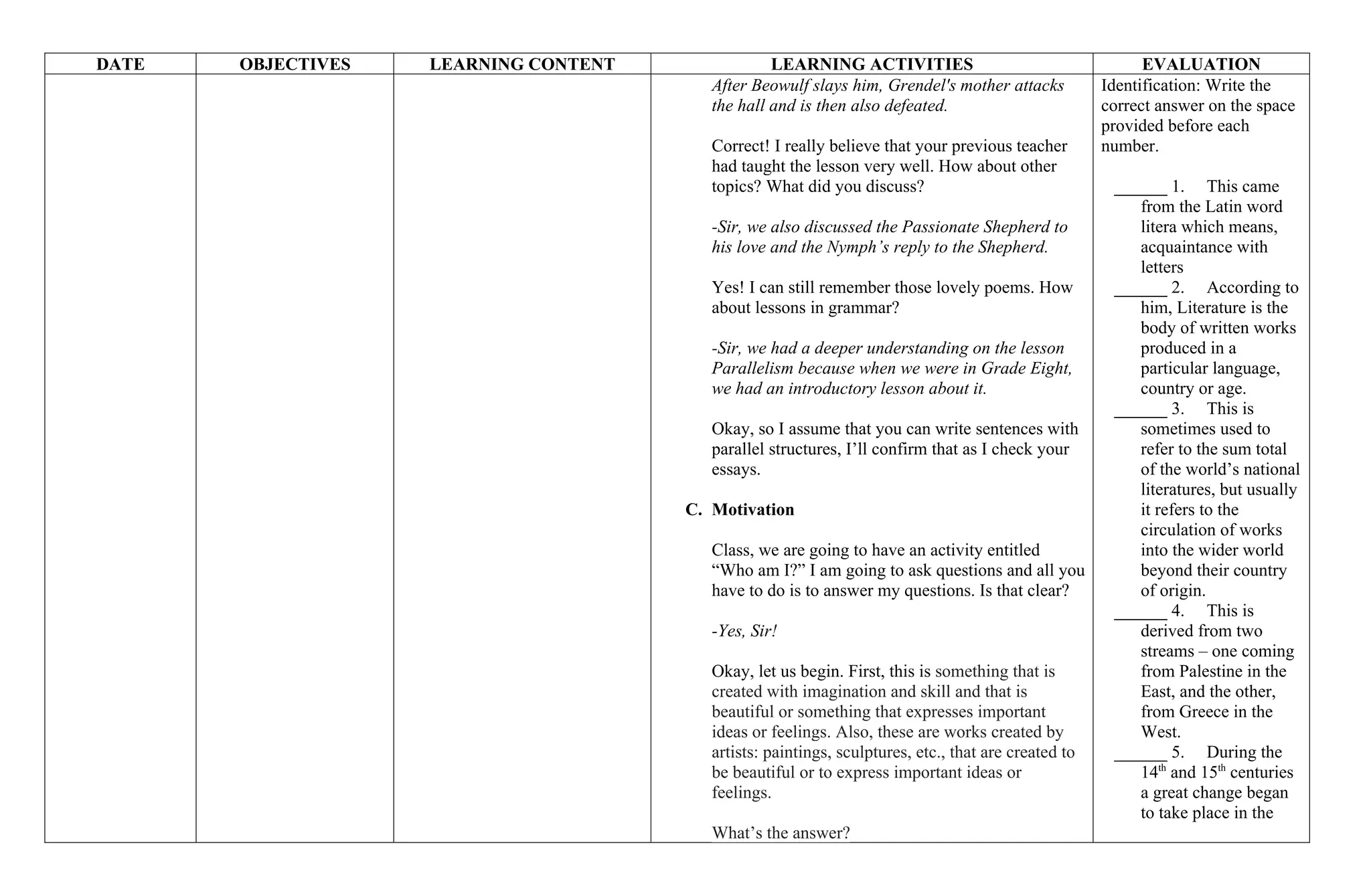 DATE OBJECTIVES LEARNING CONTENT LEARNING ACTIVITIES EVALUATION
After Beowulf slays him, Grendel's mother attacks
the hall and is then also defeated.
Correct! I really believe that your previous teacher
had taught the lesson very well. How about other
topics? What did you discuss?
-Sir, we also discussed the Passionate Shepherd to
his love and the Nymph’s reply to the Shepherd.
Yes! I can still remember those lovely poems. How
about lessons in grammar?
-Sir, we had a deeper understanding on the lesson
Parallelism because when we were in Grade Eight,
we had an introductory lesson about it.
Okay, so I assume that you can write sentences with
parallel structures, I’ll confirm that as I check your
essays.
C. Motivation
Class, we are going to have an activity entitled
“Who am I?” I am going to ask questions and all you
have to do is to answer my questions. Is that clear?
-Yes, Sir!
Okay, let us begin. First, this is something that is
created with imagination and skill and that is
beautiful or something that expresses important
ideas or feelings. Also, these are works created by
artists: paintings, sculptures, etc., that are created to
be beautiful or to express important ideas or
feelings.
What’s the answer?
Identification: Write the
correct answer on the space
provided before each
number.
______ 1. This came
from the Latin word
litera which means,
acquaintance with
letters
______ 2. According to
him, Literature is the
body of written works
produced in a
particular language,
country or age.
______ 3. This is
sometimes used to
refer to the sum total
of the world’s national
literatures, but usually
it refers to the
circulation of works
into the wider world
beyond their country
of origin.
______ 4. This is
derived from two
streams – one coming
from Palestine in the
East, and the other,
from Greece in the
West.
______ 5. During the
14th
and 15th
centuries
a great change began
to take place in the
 