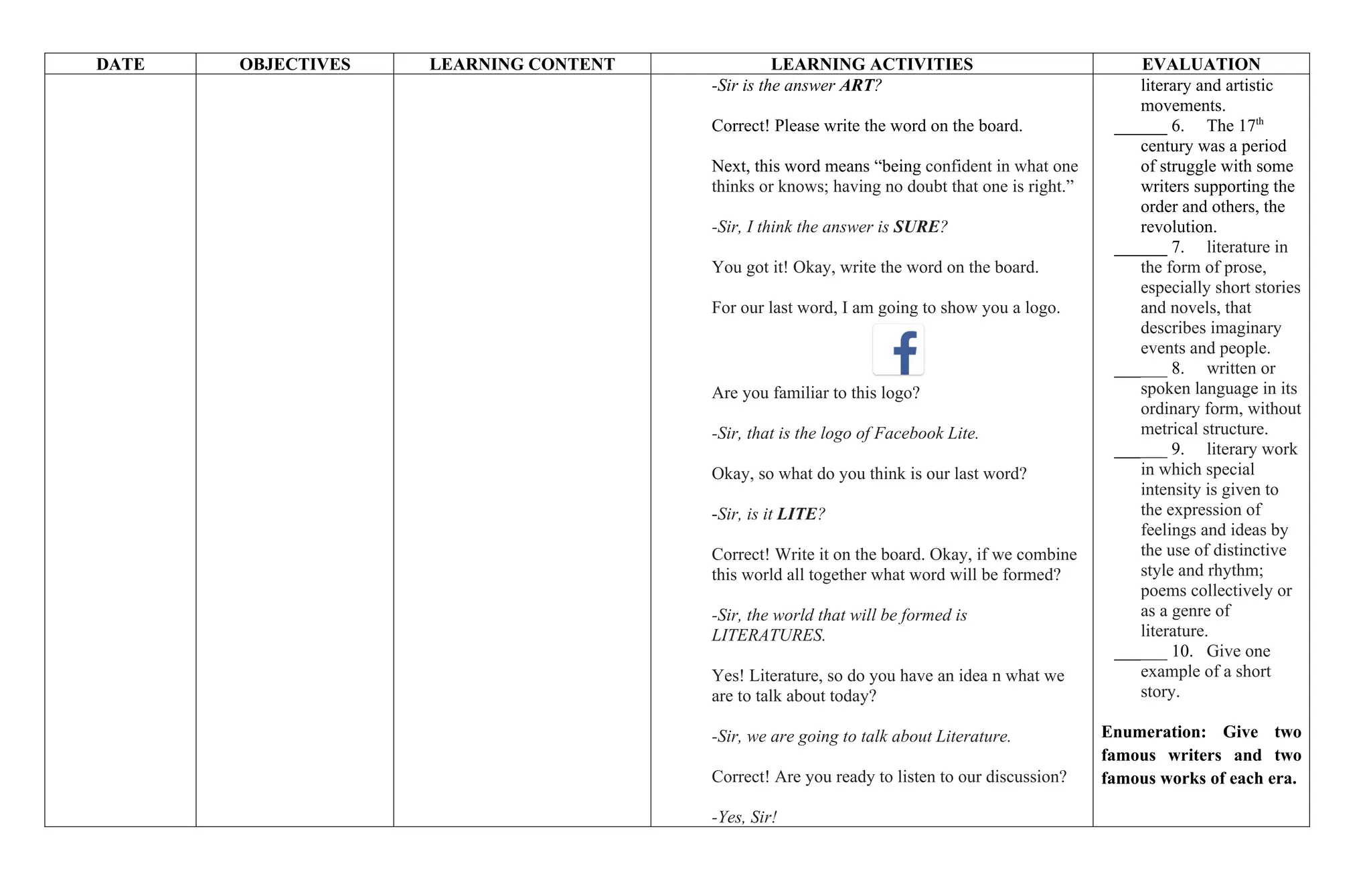 DATE OBJECTIVES LEARNING CONTENT LEARNING ACTIVITIES EVALUATION
-Sir is the answer ART?
Correct! Please write the word on the board.
Next, this word means “being confident in what one
thinks or knows; having no doubt that one is right.”
-Sir, I think the answer is SURE?
You got it! Okay, write the word on the board.
For our last word, I am going to show you a logo.
Are you familiar to this logo?
-Sir, that is the logo of Facebook Lite.
Okay, so what do you think is our last word?
-Sir, is it LITE?
Correct! Write it on the board. Okay, if we combine
this world all together what word will be formed?
-Sir, the world that will be formed is
LITERATURES.
Yes! Literature, so do you have an idea n what we
are to talk about today?
-Sir, we are going to talk about Literature.
Correct! Are you ready to listen to our discussion?
-Yes, Sir!
literary and artistic
movements.
______ 6. The 17th
century was a period
of struggle with some
writers supporting the
order and others, the
revolution.
______ 7. literature in
the form of prose,
especially short stories
and novels, that
describes imaginary
events and people.
______ 8. written or
spoken language in its
ordinary form, without
metrical structure.
______ 9. literary work
in which special
intensity is given to
the expression of
feelings and ideas by
the use of distinctive
style and rhythm;
poems collectively or
as a genre of
literature.
______ 10. Give one
example of a short
story.
Enumeration: Give two
famous writers and two
famous works of each era.
 