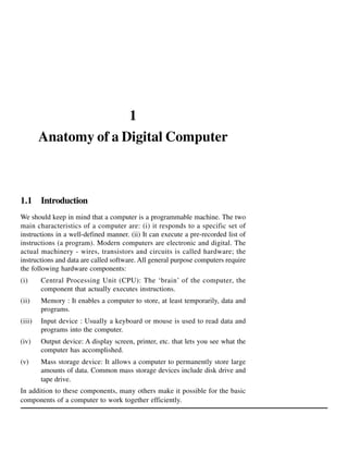 1
Anatomy of a Digital Computer

1.1 Introduction
We should keep in mind that a computer is a programmable machine. The two
main characteristics of a computer are: (i) it responds to a specific set of
instructions in a well-defined manner. (ii) It can execute a pre-recorded list of
instructions (a program). Modern computers are electronic and digital. The
actual machinery - wires, transistors and circuits is called hardware; the
instructions and data are called software. All general purpose computers require
the following hardware components:
(i)

Central Processing Unit (CPU): The ‘brain’ of the computer, the
component that actually executes instructions.

(ii)

Memory : It enables a computer to store, at least temporarily, data and
programs.

(iii)

Input device : Usually a keyboard or mouse is used to read data and
programs into the computer.

(iv)

Output device: A display screen, printer, etc. that lets you see what the
computer has accomplished.

(v)

Mass storage device: It allows a computer to permanently store large
amounts of data. Common mass storage devices include disk drive and
tape drive.

In addition to these components, many others make it possible for the basic
components of a computer to work together efficiently.

 