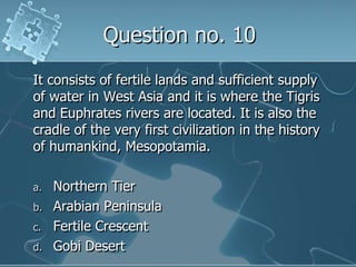 Question no. 10It consists of fertile lands and sufficient supply of water in West Asia and it is where the Tigris and Euphrates rivers are located. It is also the cradle of the very first civilization in the history of humankind, Mesopotamia.Northern TierArabian PeninsulaFertile CrescentGobi Desert