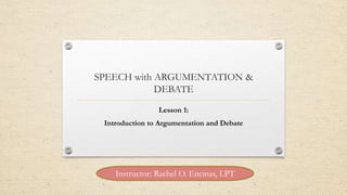 SPEECH with ARGUMENTATION &
DEBATE
Lesson 1:
Introduction to Argumentation and Debate
Instructor: Rachel O. Encinas, LPT
 