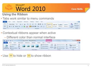 Microsoft®

                             Word 2010                     Core Skills

 Using the Ribbon
• Tabs work similar to menu commands



• Contextual ribbons appear when active
   – Different color than normal interface




• Use                   to hide or        to show ribbon

 © CCI Learning Solutions Inc.                                           12
 