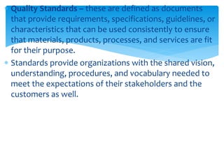  Quality Standards – these are defined as documents
that provide requirements, specifications, guidelines, or
characteristics that can be used consistently to ensure
that materials, products, processes, and services are fit
for their purpose.
 Standards provide organizations with the shared vision,
understanding, procedures, and vocabulary needed to
meet the expectations of their stakeholders and the
customers as well.
 