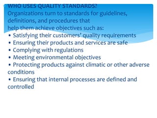  WHO USES QUALITY STANDARDS?
Organizations turn to standards for guidelines,
definitions, and procedures that
help them achieve objectives such as:
• Satisfying their customers’ quality requirements
• Ensuring their products and services are safe
• Complying with regulations
• Meeting environmental objectives
• Protecting products against climatic or other adverse
conditions
• Ensuring that internal processes are defined and
controlled
 