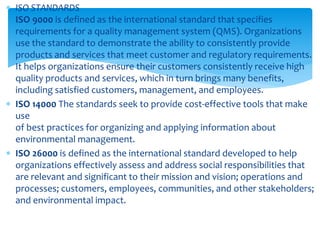  ISO STANDARDS
ISO 9000 is defined as the international standard that specifies
requirements for a quality management system (QMS). Organizations
use the standard to demonstrate the ability to consistently provide
products and services that meet customer and regulatory requirements.
It helps organizations ensure their customers consistently receive high
quality products and services, which in turn brings many benefits,
including satisfied customers, management, and employees.
 ISO 14000 The standards seek to provide cost-effective tools that make
use
of best practices for organizing and applying information about
environmental management.
 ISO 26000 is defined as the international standard developed to help
organizations effectively assess and address social responsibilities that
are relevant and significant to their mission and vision; operations and
processes; customers, employees, communities, and other stakeholders;
and environmental impact.
 