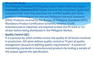  PS and ICC Marks
The Philippine Standard (PS) Quality and/or Safety Mark and Import
Commodity Clearance (ICC) Sticker serve as the consumers’ guide and
assurance that what they purchase are certified quality and safety
products conforming to the relevant Philippine National Standards
(PNS). Products covered by the Bureau of Philippine Standards (BPS)
Mandatory Product Certification Schemes, whether locally
manufactured or imported, are required to bear the PS mark or ICC
sticker before being distributed in the Philippine Market.
 Quality Control (QC)
It is a process by which entities review the quality of all factors involved
in production. ISO 9000 defines quality control as "A part of quality
management focused on fulfilling quality requirements". A system of
maintaining standards in manufactured products by testing a sample of
the output against the specification.
 