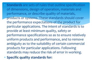  Standards are sets of rules that outline specification
of dimensions, design of operation, materials and
performance, or describe quality of materials,
products or systems. These standards should cover
the performance expectations of the product for
particular applications. The intent of standards is to
provide at least minimum quality, safety or
performance specifications so as to ensure relatively
uniform products and performance, and to remove
ambiguity as to the suitability of certain commercial
products for particular applications. Following
standards may reduce the risk of error in working.
 Specific quality standards for:
 