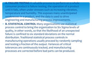  A. FAILURE TESTING A valuable process to perform on a whole
consumer product is failure testing, the operation of a product
until it fails, often under stresses such as increasing vibration,
temperature and humidity. This exposes many unanticipated
weaknesses in a product, and the data is used to drive
engineering and manufacturing process improvements.
 B. STATISTICAL CONTROL Many organizations use statistical
process control to bring the organization to Six Sigma levels of
quality, in other words, so that the likelihood of an unexpected
failure is confined to six standard deviations on the normal
distribution. Traditional statistical process controls in
manufacturing operations usually proceed by randomly sampling
and testing a fraction of the output. Variances of critical
tolerances are continuously tracked, and manufacturing
processes are corrected before bad parts can be produced.
 