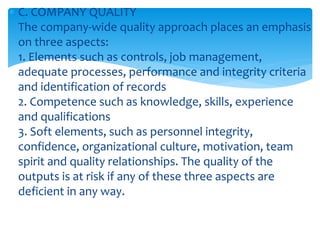  C. COMPANY QUALITY
The company-wide quality approach places an emphasis
on three aspects:
1. Elements such as controls, job management,
adequate processes, performance and integrity criteria
and identification of records
2. Competence such as knowledge, skills, experience
and qualifications
3. Soft elements, such as personnel integrity,
confidence, organizational culture, motivation, team
spirit and quality relationships. The quality of the
outputs is at risk if any of these three aspects are
deficient in any way.
 
