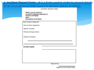  3. Incident Report Form – it is a form used in order to record details
of an unusual event that occurs in person, places or things.
 