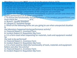  Direction: Choose the BEST answer from the given choices.ACT6
1. What will you do first when you see damage/errors in the components of the
computer you purchase upon bring it home?
A. Ask for the replacement of the damage components and check the quality of it
B. Isolate the components from the other components in the package
C. Repair the damage components of the computer you purchase
D. Report the damage components immediately to person concern and check the
quality performance of all other components
2. To ensure the functionality and performance of the product you purchased, you
must check the ___________ of it.
A. Brand C. Quality Standard
B. Lifespan D. Standard Design
3. Which of the following forms are you going to use when unexpected situation
in
the laboratory happened during performance activity?
A. Financial Report C. Inventory Form
B. Incident Report D. Requisition Slip Form
4. It is a form used when requesting for materials, tools and equipment needed
for
the task to be performed?
A. Financial Report C. Inventory Form
B. Incident Report D. Requisition Slip Form
5. It is a form used to check the functionality of tools, materials and equipment
before and after the activity?
A. Financial Report C. Inventory Form
B. Incident Report D. Requisition Slip Form
 