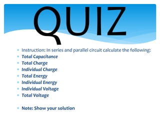 Instruction: In series and parallel circuit calculate the following:
 Total Capacitance
 Total Charge
 Individual Charge
 Total Energy
 Individual Energy
 Individual Voltage
 Total Voltage
 Note: Show your solution
QUIZ
 