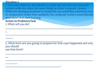  Situation 2
1. You were asked by the teacher to open and test the old computer
system while she does the same things to other computer system.
While the testing procedure is conducted, you smell like a burning wire
or component inside then suddenly the computer system automatically
shut down and start burning.
Action to Problems/Task
1. What will you do?
___________________________________________________________
_
___________________________________________________________
_____
______________________________________.
2. What form are you going to prepare for that case happened and why
you should
use that form?
___________________________________________________________
__
___________________________________________________________
________
_____________________________________.
 