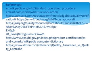  References:
en.wikipedia.org/wiki/Standard_operating_procedure
emaint.com/works/whatis-a-work-order/
https://advisera.com/9001academy/knowledgebase/qualitycertifi
cation/# https://en.wikipedia.org/wiki/Type_approval#
https://asq.org/qualityresources/learnaboutstandards?fbclid=Iw
AR2vE4XeyDENF6hPptefULjtEJwx2Spv
E7GgB-
1D_Pme48PJnguwlzuhCAw#0
http://www.bps.dti.gov.ph/index.php/product-certification/ps-
and-iccmarks Wikipedia computer dictionary
https://www.diffen.com/difference/Quality_Assurance_vs_Quali
ty_Control #
 