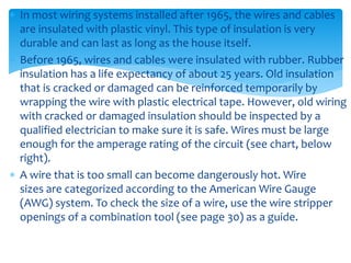  In most wiring systems installed after 1965, the wires and cables
are insulated with plastic vinyl. This type of insulation is very
durable and can last as long as the house itself.
 Before 1965, wires and cables were insulated with rubber. Rubber
insulation has a life expectancy of about 25 years. Old insulation
that is cracked or damaged can be reinforced temporarily by
wrapping the wire with plastic electrical tape. However, old wiring
with cracked or damaged insulation should be inspected by a
qualified electrician to make sure it is safe. Wires must be large
enough for the amperage rating of the circuit (see chart, below
right).
 A wire that is too small can become dangerously hot. Wire
sizes are categorized according to the American Wire Gauge
(AWG) system. To check the size of a wire, use the wire stripper
openings of a combination tool (see page 30) as a guide.
 