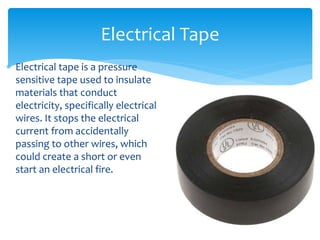  Electrical tape is a pressure
sensitive tape used to insulate
materials that conduct
electricity, specifically electrical
wires. It stops the electrical
current from accidentally
passing to other wires, which
could create a short or even
start an electrical fire.
Electrical Tape
 
