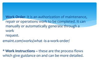  Work Order- it is an authorization of maintenance,
repair or operations work to be completed. It can
manually or automatically generate through a
work
request.
emaint.com/works/what -is-a-work-order/
* Work Instructions – these are the process flows
which give guidance on and can be more detailed.
 