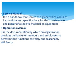  Service Manual.
It is a handbook that serves as a guide which contains
instructions and specifications for the maintenance
and repair of a specific material or equipment
 Operations Manual
It is the documentation by which an organization
provides guidance for members and employees to
perform their functions correctly and reasonably
efficiently.
 