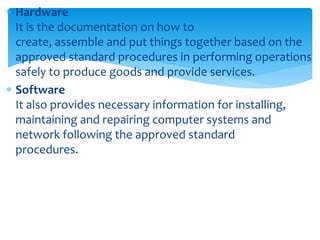  Hardware
It is the documentation on how to
create, assemble and put things together based on the
approved standard procedures in performing operations
safely to produce goods and provide services.
 Software
It also provides necessary information for installing,
maintaining and repairing computer systems and
network following the approved standard
procedures.
 
