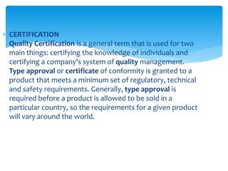  CERTIFICATION
Quality Certification is a general term that is used for two
main things: certifying the knowledge of individuals and
certifying a company's system of quality management.
Type approval or certificate of conformity is granted to a
product that meets a minimum set of regulatory, technical
and safety requirements. Generally, type approval is
required before a product is allowed to be sold in a
particular country, so the requirements for a given product
will vary around the world.
 