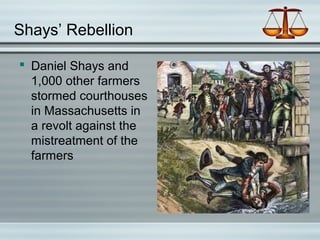Shays’ Rebellion
 Daniel Shays and
1,000 other farmers
stormed courthouses
in Massachusetts in
a revolt against the
mistreatment of the
farmers
 