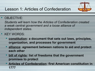 Lesson 1: Articles of Confederation
 OBJECTIVE:
Students will learn how the Articles of Confederation created
a weak central government and a loose alliance of
independent states.
 KEY WORDS:
 constitution: a document that sets out laws, principles,
organization, and processes for government
 alliance: agreement between nations to aid and protect
each other
 bill of rights: list of freedoms that the government
promises to protect
 Articles of Confederation: first American constitution in
1777
 