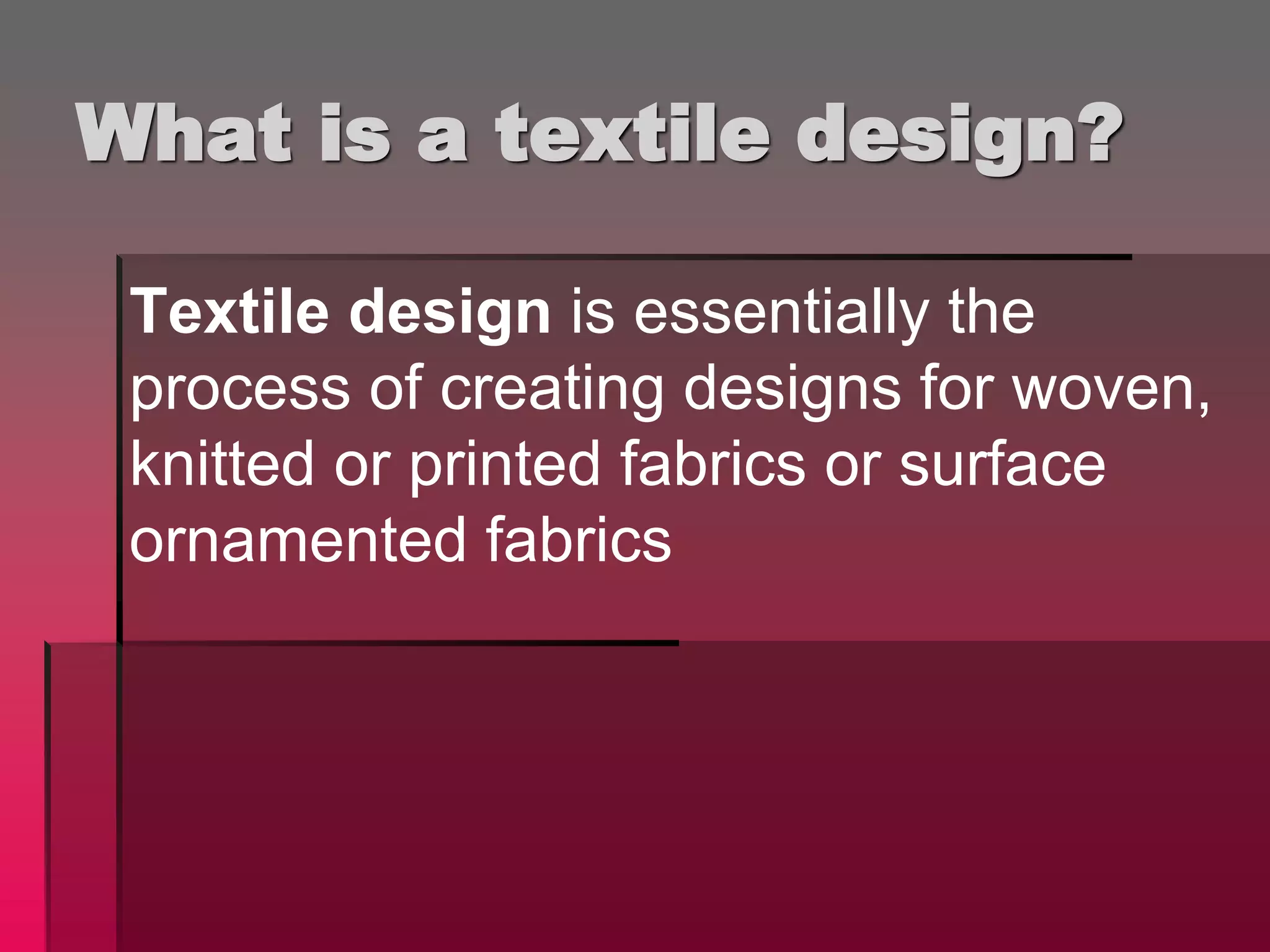 What is a textile design?
Textile design is essentially the
process of creating designs for woven,
knitted or printed fabrics or surface
ornamented fabrics