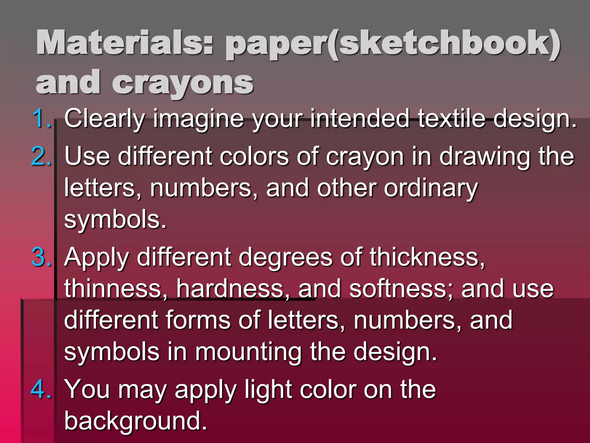 Materials: paper(sketchbook)
and crayons
1. Clearly imagine your intended textile design.
2. Use different colors of crayon in drawing the
letters, numbers, and other ordinary
symbols.
3. Apply different degrees of thickness,
thinness, hardness, and softness; and use
different forms of letters, numbers, and
symbols in mounting the design.
4. You may apply light color on the
background.