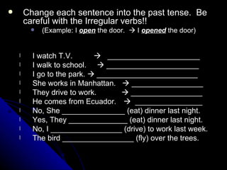 Change each sentence into the past tense.  Be careful with the Irregular verbs!! (Example: I  open  the door.    I  opened  the door) I watch T.V.     ______________________ I walk to school.    ______________________ I go to the park.    ________________________ She works in Manhattan.    _________________ They drive to work.   _________________ He comes from Ecuador.      ________________ No, She _______________ (eat) dinner last night. Yes, They ______________ (eat) dinner last night.  No, I _________________ (drive) to work last week. The bird _________________ (fly) over the trees. 