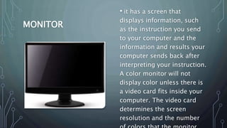 MONITOR
• it has a screen that
displays information, such
as the instruction you send
to your computer and the
information and results your
computer sends back after
interpreting your instruction.
A color monitor will not
display color unless there is
a video card fits inside your
computer. The video card
determines the screen
resolution and the number
 