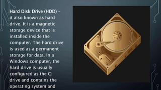 Hard Disk Drive (HDD) –
it also known as hard
drive. It is a magnetic
storage device that is
installed inside the
computer. The hard drive
is used as a permanent
storage for data. In a
Windows computer, the
hard drive is usually
configured as the C:
drive and contains the
operating system and
 