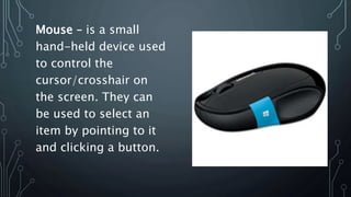 Mouse – is a small
hand-held device used
to control the
cursor/crosshair on
the screen. They can
be used to select an
item by pointing to it
and clicking a button.
 
