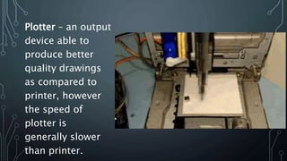 Plotter – an output
device able to
produce better
quality drawings
as compared to
printer, however
the speed of
plotter is
generally slower
than printer.
 