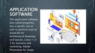 APPLICATION
SOFTWARE
The application software
also called programs,
has a specific use or
task to perform such as
AutoCAD for
Architectural drawings
and layouts, Lotus 1-2-
3 for business and
marketing, Adobe
Photoshop for image
 