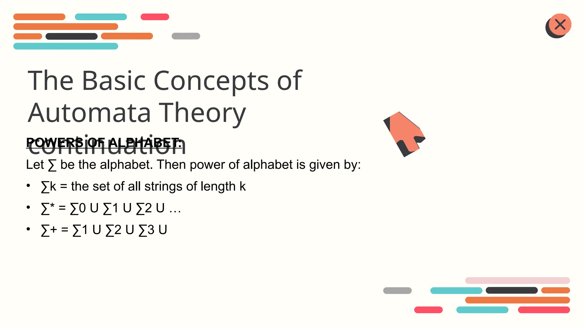 The Basic Concepts of
Automata Theory
continuation
POWERS OF ALPHABET:
Let ∑ be the alphabet. Then power of alphabet is given by:
• ∑k = the set of all strings of length k
• ∑* = ∑0 U ∑1 U ∑2 U …
• ∑+ = ∑1 U ∑2 U ∑3 U
 