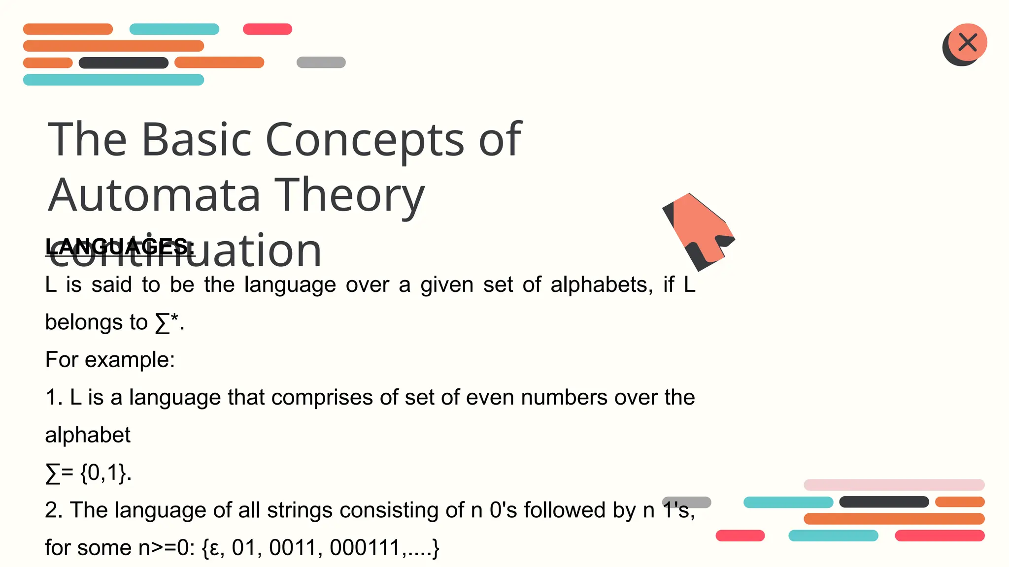 The Basic Concepts of
Automata Theory
continuation
LANGUAGES:
L is said to be the language over a given set of alphabets, if L
belongs to ∑*.
For example:
1. L is a language that comprises of set of even numbers over the
alphabet
∑= {0,1}.
2. The language of all strings consisting of n 0's followed by n 1's,
for some n>=0: {ε, 01, 0011, 000111,....}
 