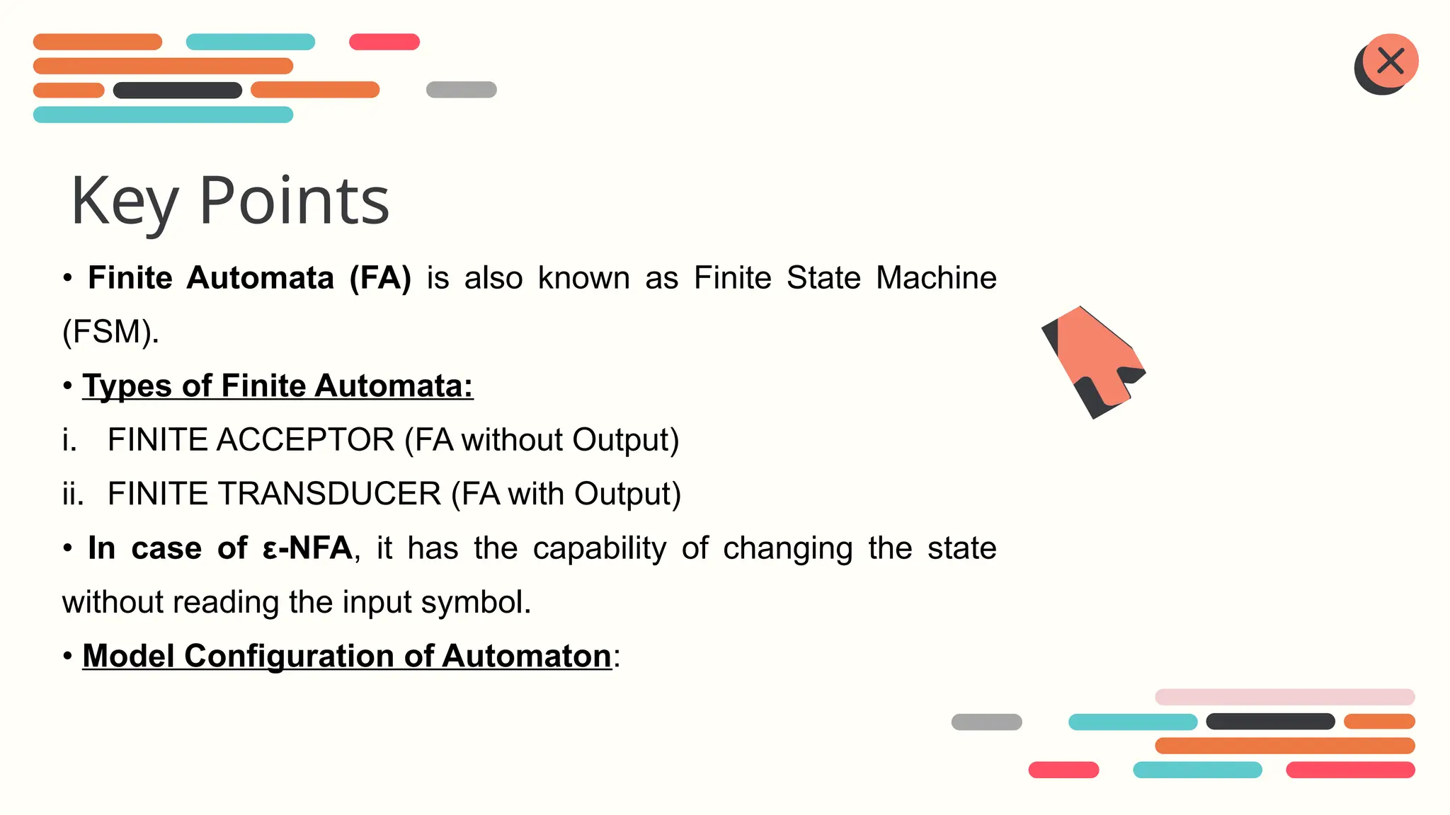 Key Points
• Finite Automata (FA) is also known as Finite State Machine
(FSM).
• Types of Finite Automata:
i. FINITE ACCEPTOR (FA without Output)
ii. FINITE TRANSDUCER (FA with Output)
• In case of ε-NFA, it has the capability of changing the state
without reading the input symbol.
• Model Configuration of Automaton:
 