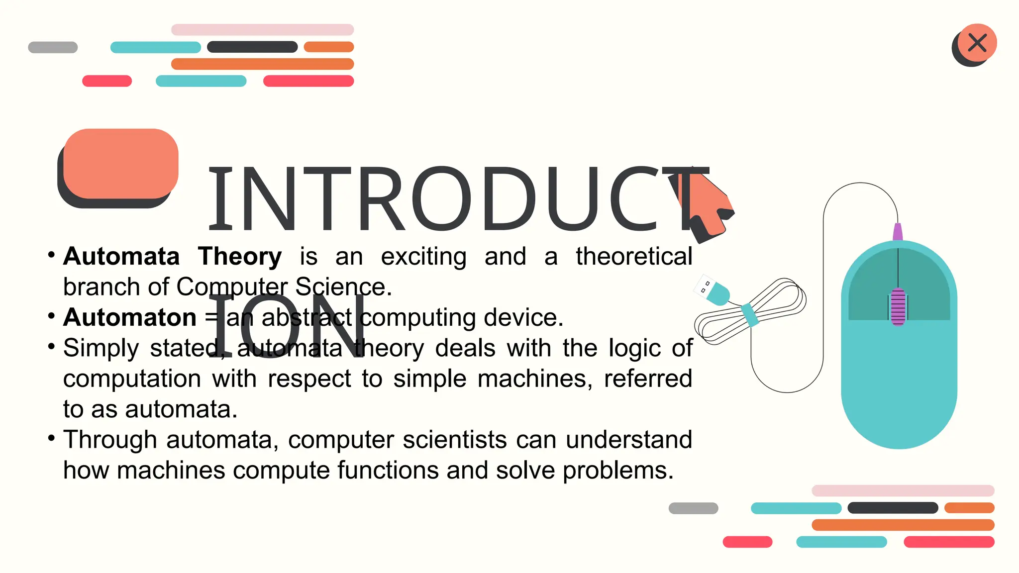 INTRODUCT
ION
• Automata Theory is an exciting and a theoretical
branch of Computer Science.
• Automaton = an abstract computing device.
• Simply stated, automata theory deals with the logic of
computation with respect to simple machines, referred
to as automata.
• Through automata, computer scientists can understand
how machines compute functions and solve problems.
 