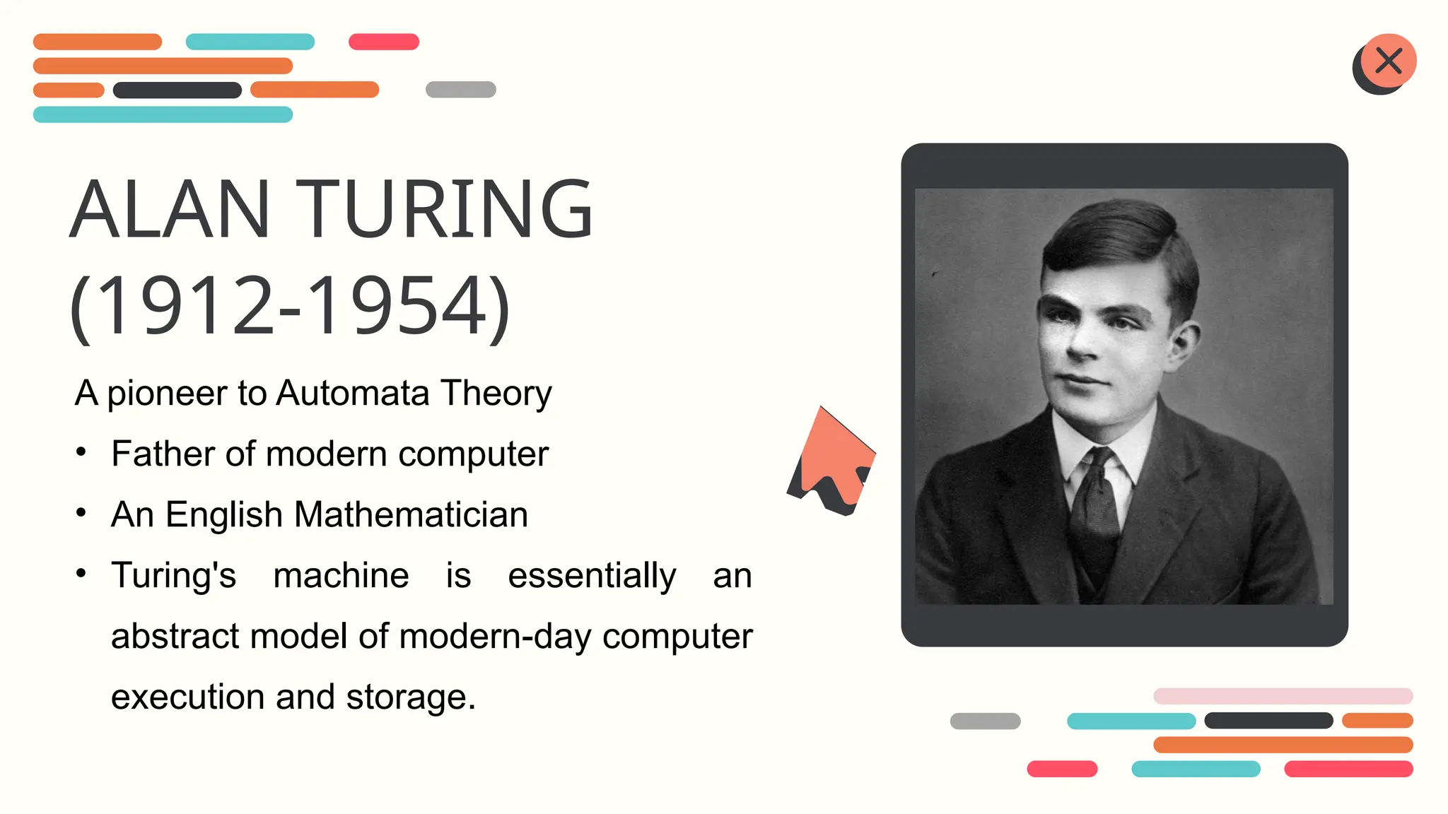 ALAN TURING
(1912-1954)
A pioneer to Automata Theory
• Father of modern computer
• An English Mathematician
• Turing's machine is essentially an
abstract model of modern-day computer
execution and storage.
 