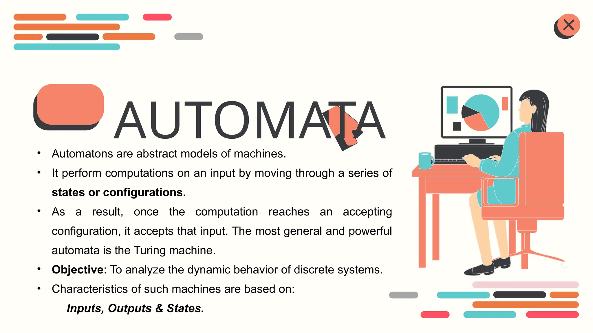 AUTOMATA
• Automatons are abstract models of machines.
• It perform computations on an input by moving through a series of
states or configurations.
• As a result, once the computation reaches an accepting
configuration, it accepts that input. The most general and powerful
automata is the Turing machine.
• Objective: To analyze the dynamic behavior of discrete systems.
• Characteristics of such machines are based on:
Inputs, Outputs & States.
 