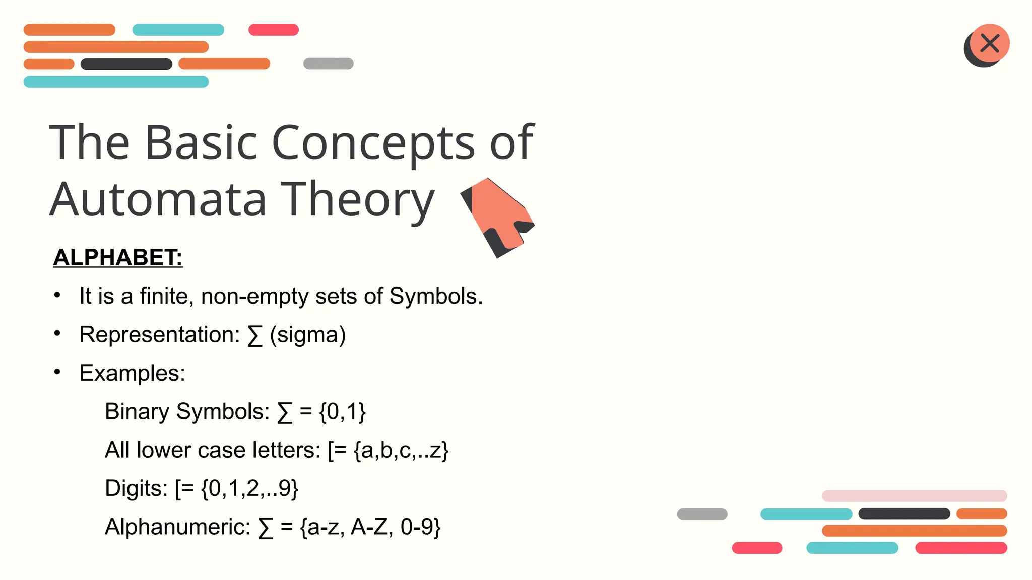 The Basic Concepts of
Automata Theory
ALPHABET:
• It is a finite, non-empty sets of Symbols.
• Representation: ∑ (sigma)
• Examples:
Binary Symbols: ∑ = {0,1}
All lower case letters: [= {a,b,c,..z}
Digits: [= {0,1,2,..9}
Alphanumeric: ∑ = {a-z, A-Z, 0-9}
 