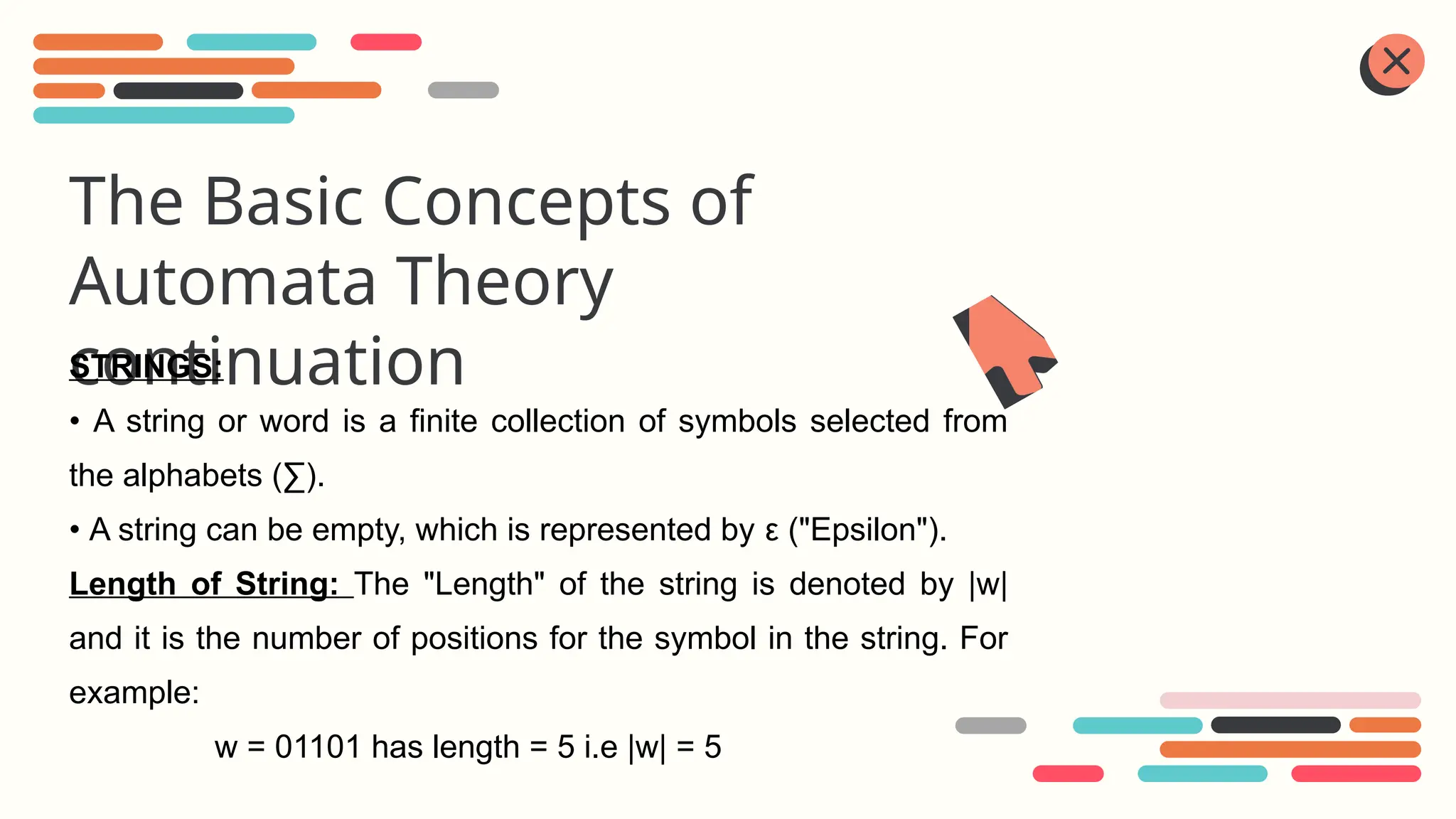 The Basic Concepts of
Automata Theory
continuation
STRINGS:
• A string or word is a finite collection of symbols selected from
the alphabets (∑).
• A string can be empty, which is represented by ε ("Epsilon").
Length of String: The "Length" of the string is denoted by |w|
and it is the number of positions for the symbol in the string. For
example:
w = 01101 has length = 5 i.e |w| = 5
 
