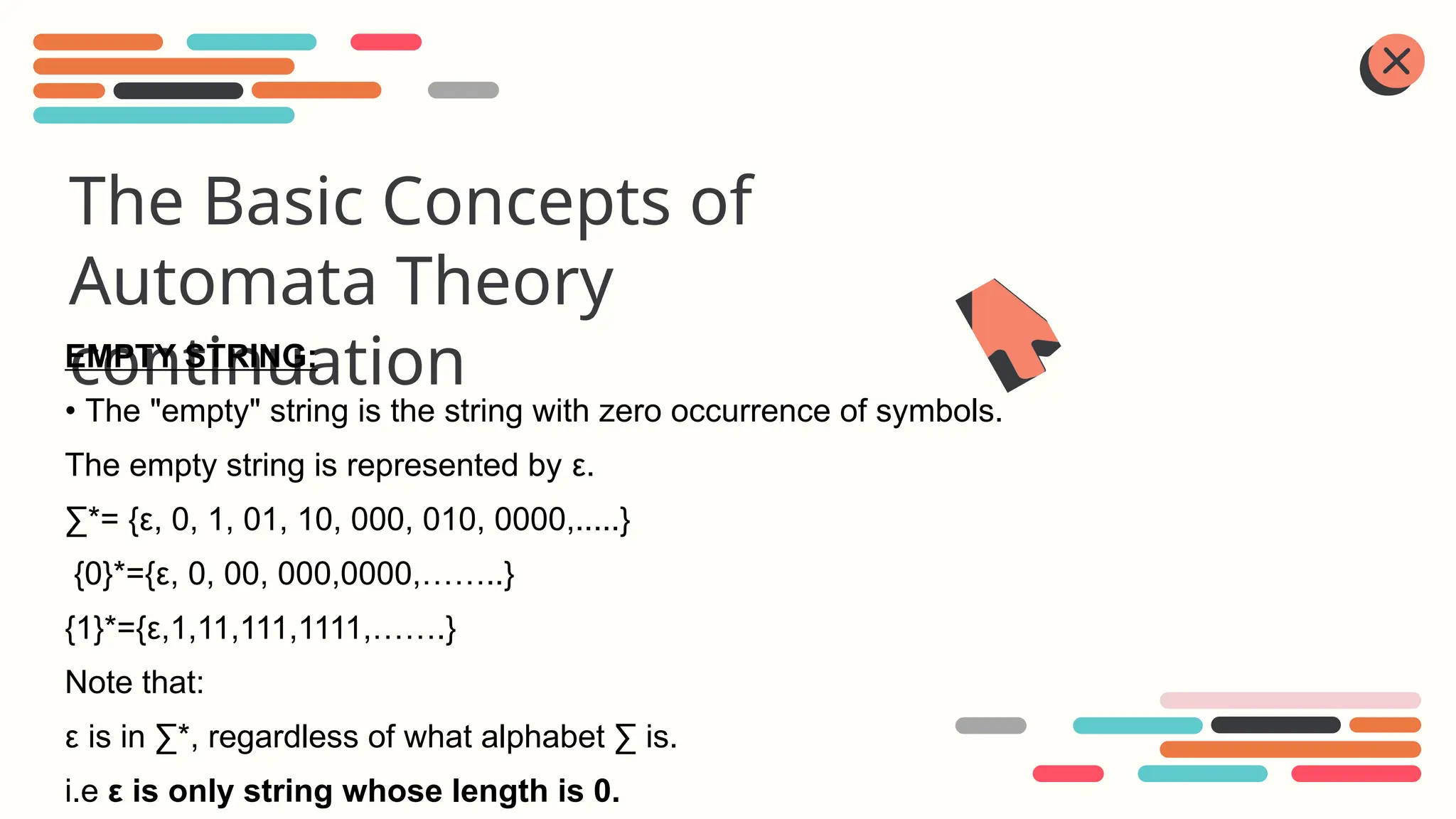 The Basic Concepts of
Automata Theory
continuation
EMPTY STRING:
• The "empty" string is the string with zero occurrence of symbols.
The empty string is represented by ε.
∑*= {ε, 0, 1, 01, 10, 000, 010, 0000,.....}
{0}*={ε, 0, 00, 000,0000,……..}
{1}*={ε,1,11,111,1111,…….}
Note that:
ε is in ∑*, regardless of what alphabet ∑ is.
i.e ε is only string whose length is 0.
 